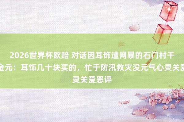 2026世界杯欧赔 对话因耳饰遭网暴的石门村干部向金元：耳饰几十块买的，忙于防汛救灾没元气心灵关爱恶评
