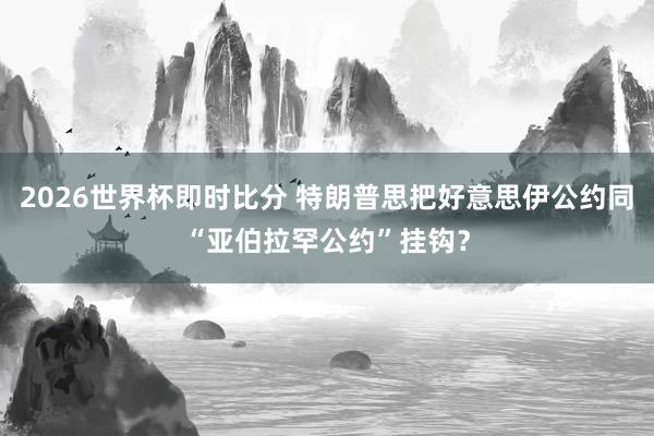2026世界杯即时比分 特朗普思把好意思伊公约同“亚伯拉罕公约”挂钩？
