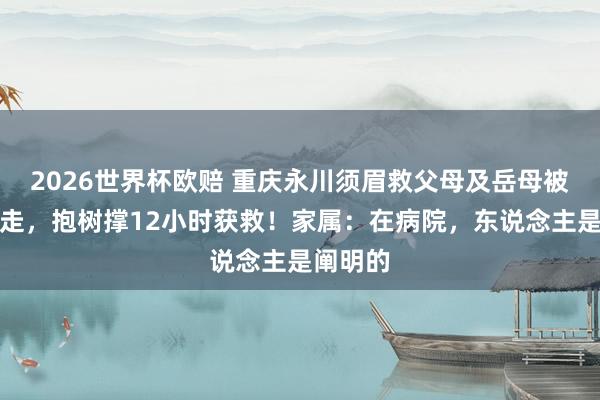 2026世界杯欧赔 重庆永川须眉救父母及岳母被巨流卷走，抱树撑12小时获救！家属：在病院，东说念主是阐明的