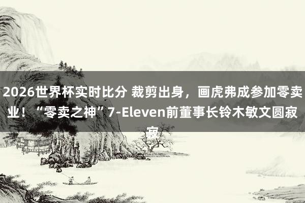 2026世界杯实时比分 裁剪出身，画虎弗成参加零卖业！“零卖之神”7-Eleven前董事长铃木敏文圆寂