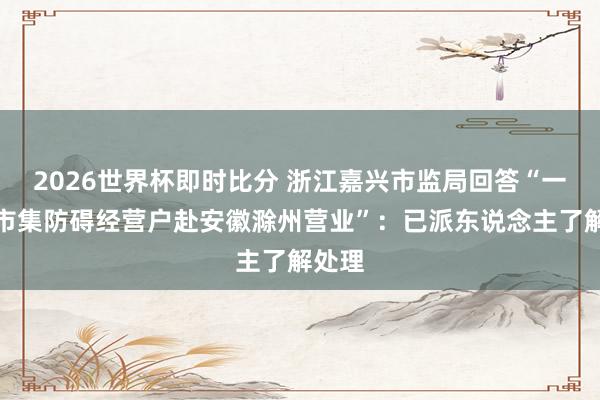 2026世界杯即时比分 浙江嘉兴市监局回答“一世果市集防碍经营户赴安徽滁州营业”：已派东说念主了解处理