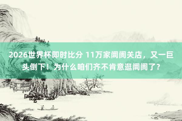 2026世界杯即时比分 11万家阛阓关店，又一巨头倒下！为什么咱们齐不肯意逛阛阓了？