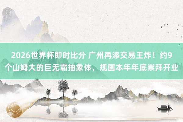 2026世界杯即时比分 广州再添交易王炸！约9个山姆大的巨无霸抽象体，规画本年年底崇拜开业