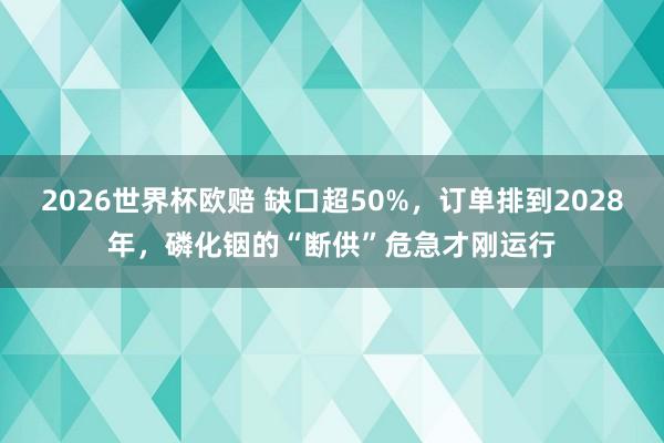 2026世界杯欧赔 缺口超50%，订单排到2028年，磷化铟的“断供”危急才刚运行