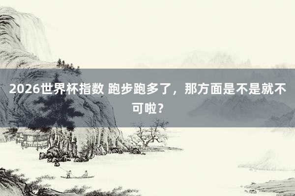 2026世界杯指数 跑步跑多了，那方面是不是就不可啦？
