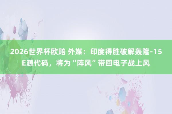 2026世界杯欧赔 外媒：印度得胜破解轰隆-15E源代码，将为“阵风”带回电子战上风