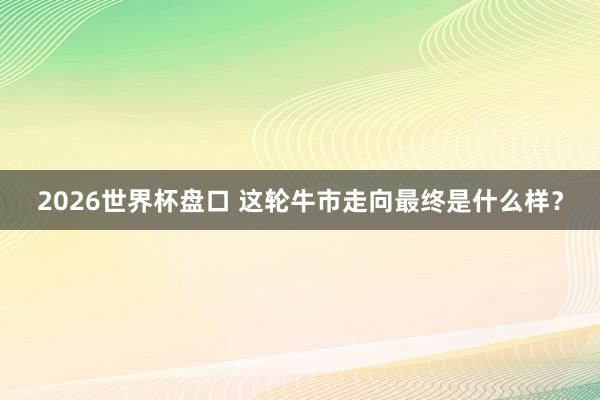 2026世界杯盘口 这轮牛市走向最终是什么样？
