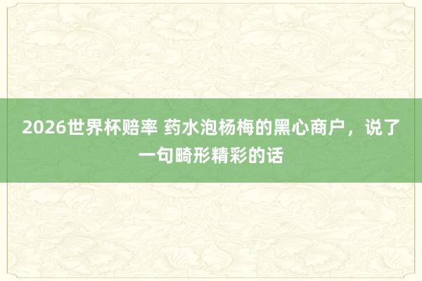2026世界杯赔率 药水泡杨梅的黑心商户，说了一句畸形精彩的话