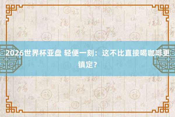 2026世界杯亚盘 轻便一刻：这不比直接喝咖啡更镇定？