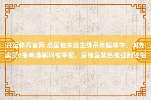 开运体育官网 泰国僧东谈主绑吊床睡林中，叫外卖买6瓶啤酒解闷被举报，尿检呈紫色被强制还俗