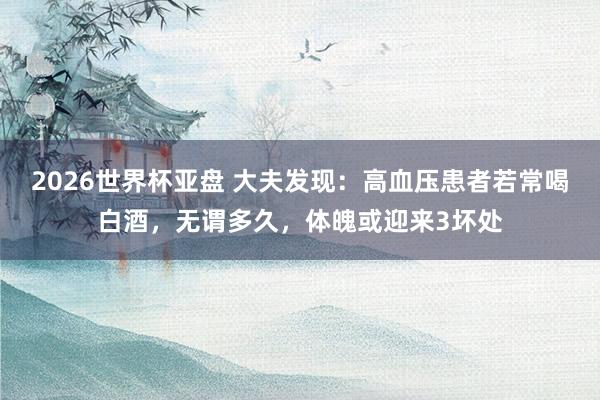 2026世界杯亚盘 大夫发现：高血压患者若常喝白酒，无谓多久，体魄或迎来3坏处