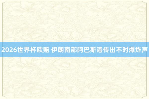 2026世界杯欧赔 伊朗南部阿巴斯港传出不时爆炸声