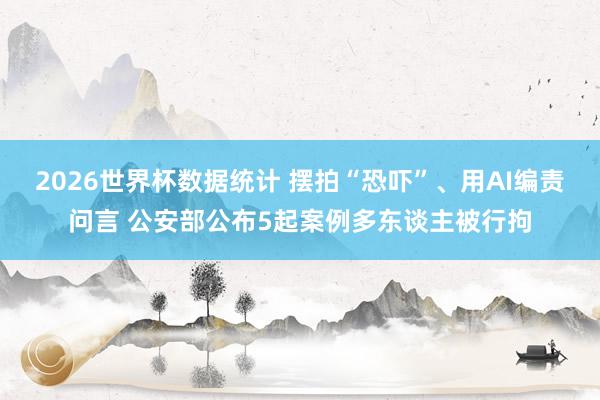 2026世界杯数据统计 摆拍“恐吓”、用AI编责问言 公安部公布5起案例多东谈主被行拘