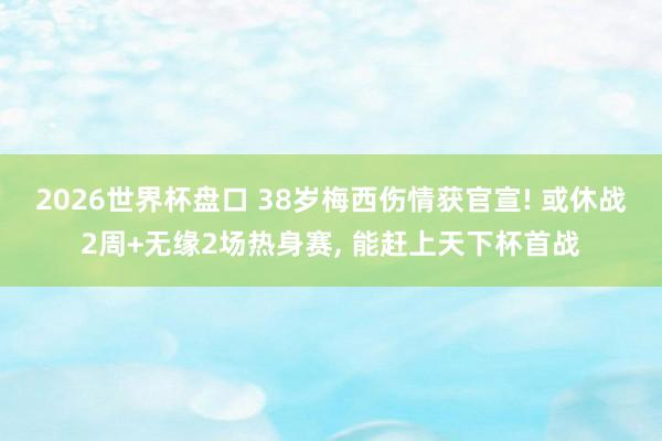 2026世界杯盘口 38岁梅西伤情获官宣! 或休战2周+无缘2场热身赛， 能赶上天下杯首战