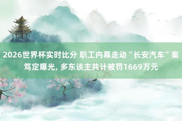 2026世界杯实时比分 职工内幕走动“长安汽车”案笃定曝光， 多东谈主共计被罚1669万元