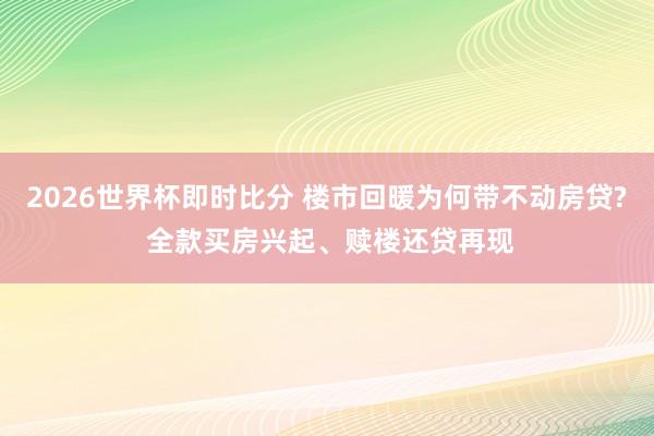 2026世界杯即时比分 楼市回暖为何带不动房贷? 全款买房兴起、赎楼还贷再现
