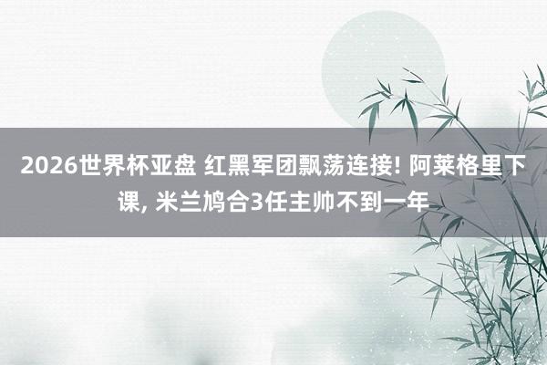 2026世界杯亚盘 红黑军团飘荡连接! 阿莱格里下课， 米兰鸠合3任主帅不到一年