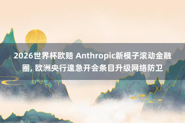 2026世界杯欧赔 Anthropic新模子滚动金融圈， 欧洲央行遑急开会条目升级网络防卫