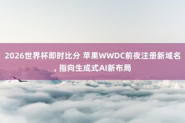 2026世界杯即时比分 苹果WWDC前夜注册新域名， 指向生成式AI新布局