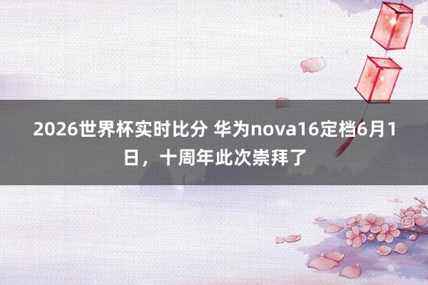 2026世界杯实时比分 华为nova16定档6月1日，十周年此次崇拜了