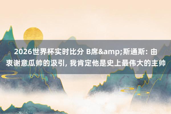 2026世界杯实时比分 B席&斯通斯: 由衷谢意瓜帅的汲引， 我肯定他是史上最伟大的主帅