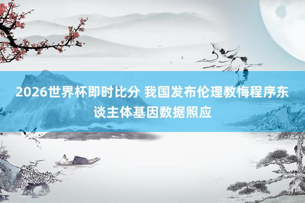 2026世界杯即时比分 我国发布伦理教悔程序东谈主体基因数据照应
