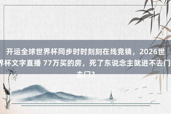 开运全球世界杯同步时时刻刻在线竞猜，2026世界杯文字直播 77万买的房，死了东说念主就进不去门？
