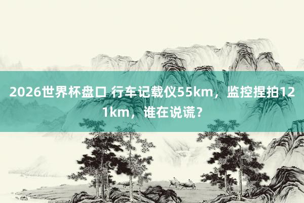 2026世界杯盘口 行车记载仪55km，监控捏拍121km，谁在说谎？