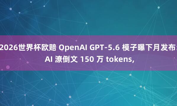 2026世界杯欧赔 OpenAI GPT-5.6 模子曝下月发布: AI 潦倒文 150 万 tokens，
