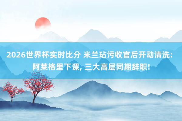 2026世界杯实时比分 米兰玷污收官后开动清洗: 阿莱格里下课， 三大高层同期辞职!