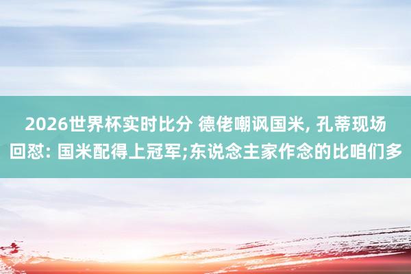 2026世界杯实时比分 德佬嘲讽国米， 孔蒂现场回怼: 国米配得上冠军;东说念主家作念的比咱们多