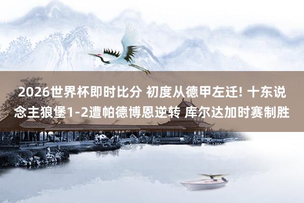 2026世界杯即时比分 初度从德甲左迁! 十东说念主狼堡1-2遭帕德博恩逆转 库尔达加时赛制胜