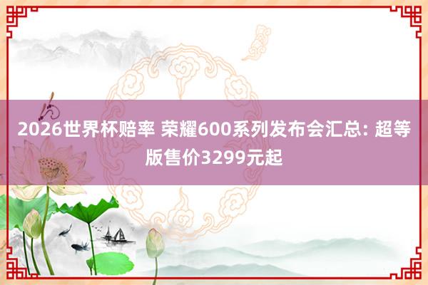 2026世界杯赔率 荣耀600系列发布会汇总: 超等版售价3299元起