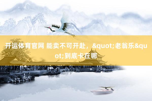 开运体育官网 能卖不可开赴，"老翁乐"到底卡在哪