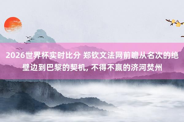 2026世界杯实时比分 郑钦文法网前瞻从名次的绝壁边到巴黎的契机， 不得不赢的济河焚州