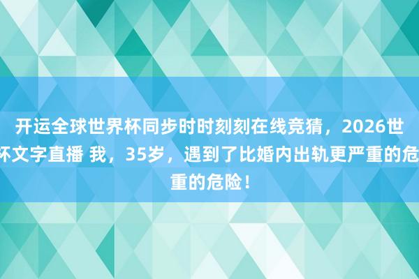 开运全球世界杯同步时时刻刻在线竞猜，2026世界杯文字直播 我，35岁，遇到了比婚内出轨更严重的危险！