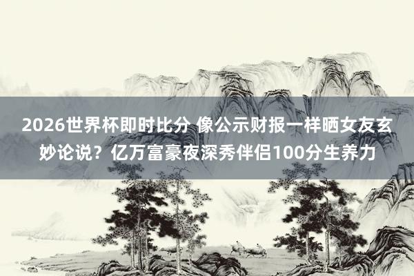 2026世界杯即时比分 像公示财报一样晒女友玄妙论说？亿万富豪夜深秀伴侣100分生养力