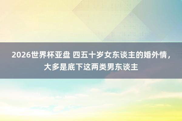 2026世界杯亚盘 四五十岁女东谈主的婚外情，大多是底下这两类男东谈主