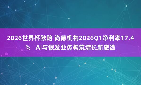 2026世界杯欧赔 尚德机构2026Q1净利率17.4%   AI与银发业务构筑增长新旅途