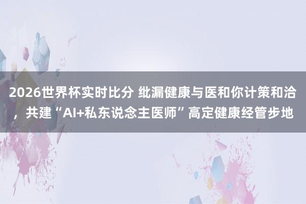 2026世界杯实时比分 纰漏健康与医和你计策和洽，共建“AI+私东说念主医师”高定健康经管步地