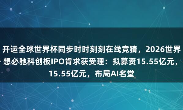 开运全球世界杯同步时时刻刻在线竞猜，2026世界杯文字直播 想必驰科创板IPO肯求获受理：拟募资15.55亿元，布局AI名堂