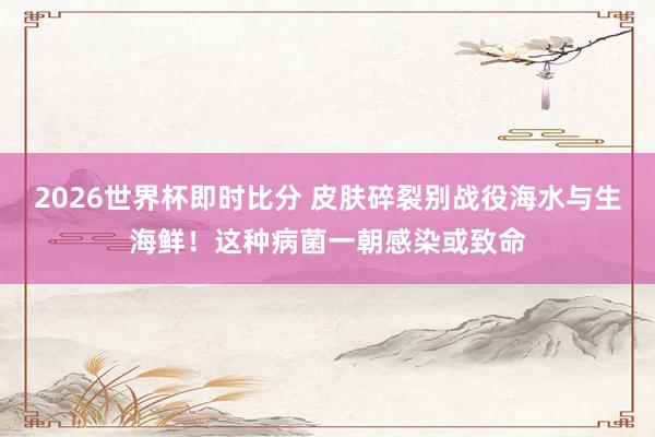 2026世界杯即时比分 皮肤碎裂别战役海水与生海鲜！这种病菌一朝感染或致命