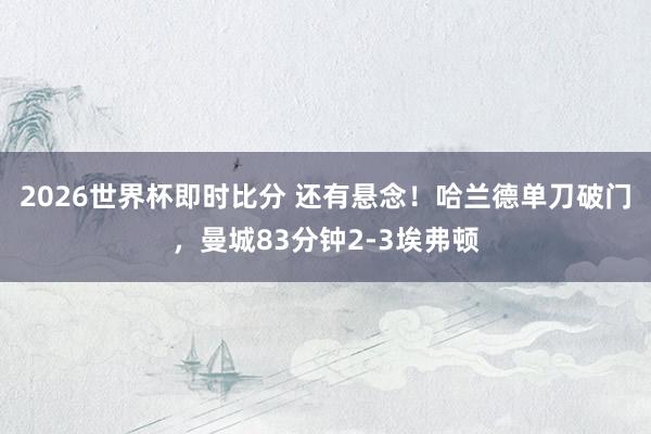2026世界杯即时比分 还有悬念！哈兰德单刀破门，曼城83分钟2-3埃弗顿