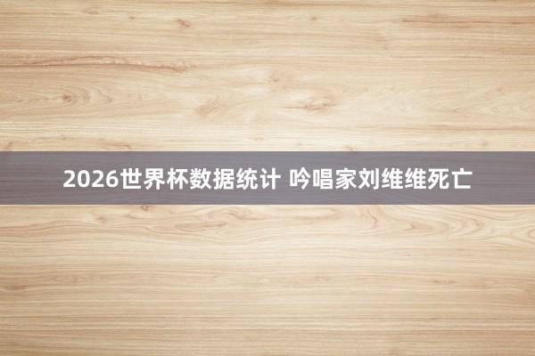2026世界杯数据统计 吟唱家刘维维死亡