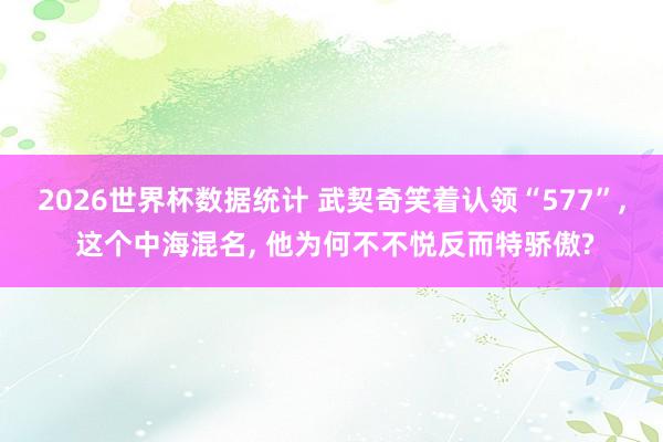 2026世界杯数据统计 武契奇笑着认领“577”， 这个中海混名， 他为何不不悦反而特骄傲?