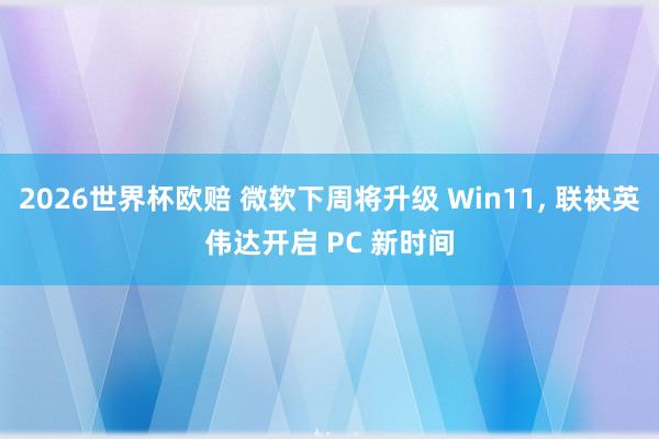2026世界杯欧赔 微软下周将升级 Win11， 联袂英伟达开启 PC 新时间