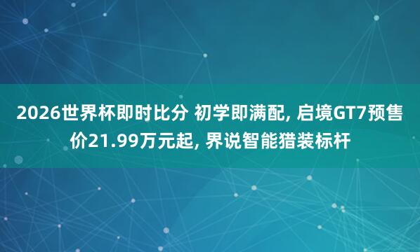 2026世界杯即时比分 初学即满配， 启境GT7预售价21.99万元起， 界说智能猎装标杆