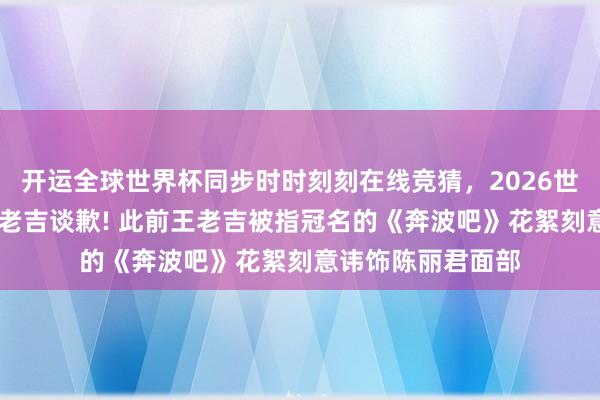 开运全球世界杯同步时时刻刻在线竞猜，2026世界杯文字直播 王老吉谈歉! 此前王老吉被指冠名的《奔波吧》花絮刻意讳饰陈丽君面部