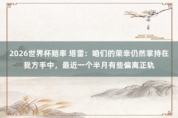 2026世界杯赔率 塔雷：咱们的荣幸仍然掌持在我方手中，最近一个半月有些偏离正轨