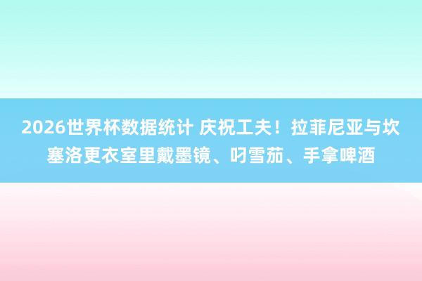 2026世界杯数据统计 庆祝工夫！拉菲尼亚与坎塞洛更衣室里戴墨镜、叼雪茄、手拿啤酒